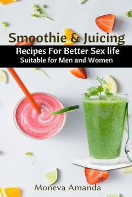 Smoothie and Juicing: Recipes for Better Sex Life suitable for Men and Woman by Amanda, Moneva