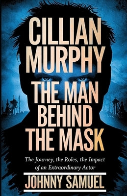 Cillian Murphy: THE MAN BEHIND THE MASK: The Journey, The Roles, The Impact of an Extraordinary Actor by Samuel, Johnny