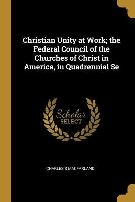 Christian Unity at Work; the Federal Council of the Churches of Christ in America, in Quadrennial Se by Macfarland, Charles S.