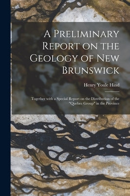 A Preliminary Report on the Geology of New Brunswick [microform]: Together With a Special Report on the Distribution of the "Quebec Group" in the Prov by Hind, Henry Youle 1823-1908