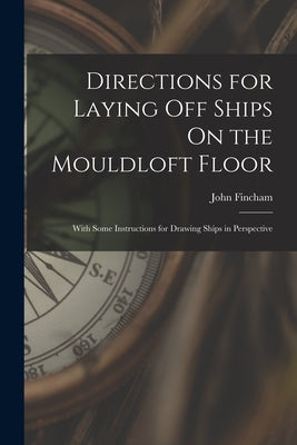 Directions for Laying Off Ships On the Mouldloft Floor: With Some Instructions for Drawing Ships in Perspective by Fincham, John