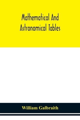 Mathematical And Astronomical Tables, For The Use Of Students Of Mathematics, Practical Astronomers, Surveyors, Engineers, And Navigators; With An Int by William Galbraith