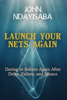 Launch Your Nets Again: Daring to Believe Again After Delay, Failure, and Silence by Ndayisaba, John