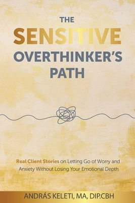 The Sensitive Overthinker's Path: Real Client Stories on Letting Go of Worry and Anxiety Without Losing Your Emotional Depth by Keleti, András