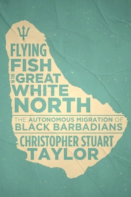 Flying Fish in the Great White North: The Autonomous Migration of Black Barbadians by Taylor, Christopher Stuart