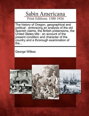The History of Oregon, Geographical and Political: Embracing an Analysis of the Old Spanish Claims, the British Pretensions, the United States Title: by Wilkes, George