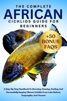 The Complete African Cichlids Guide for Beginners: A Step-By-Step Handbook To Choosing, Housing, Feeding, And Successfully Keeping Vibrant Cichlids Fr by Wilson, Flip