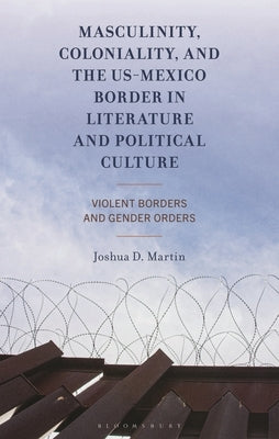 Masculinity, Coloniality, and the Us-Mexico Border in Literature and Political Culture: Violent Borders and Gender Orders by Martin, Joshua D.