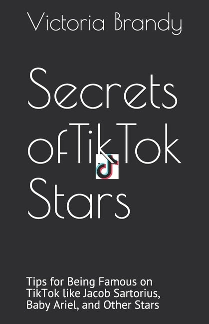 Secrets of TikTok Stars: Tips for Being Famous on TikTok like Jacob Sartorius, Baby Ariel, and Other Stars by Brandy, Victoria