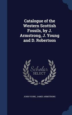 Catalogue of the Western Scottish Fossils, by J. Armstrong, J. Young and D. Robertson by Young, John