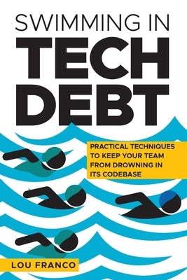 Swimming in Tech Debt: Practical Techniques to Keep Your Team from Drowning in Its Codebase by Franco, Lou