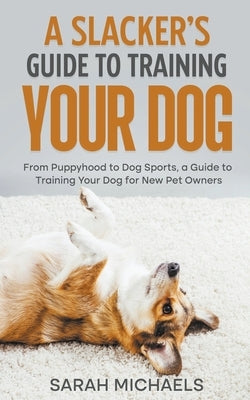 A Slacker's Guide to Training Your Dog: From Puppyhood to Dog Sports, a Guide to Training Your Dog for New Pet Owners by Michaels, Sarah