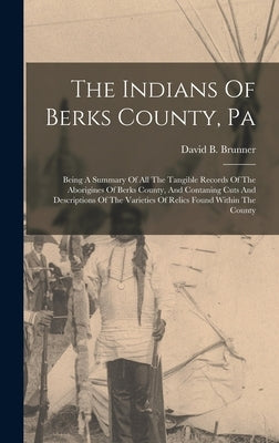 The Indians Of Berks County, Pa: Being A Summary Of All The Tangible Records Of The Aborigines Of Berks County, And Contaning Cuts And Descriptions Of by Brunner, David B.
