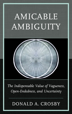 Amicable Ambiguity: The Indispensable Value of Vagueness, Open-Endedness, and Uncertainty by Crosby, Donald A.