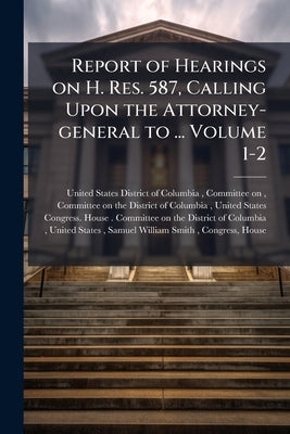 Report of Hearings on H. Res. 587, Calling Upon the Attorney-general to ... Volume 1-2 by United States District of Columbia, Co