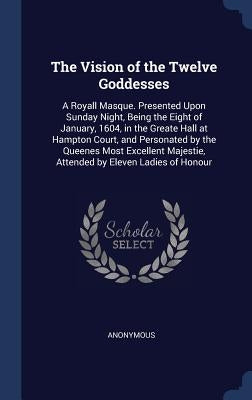 The Vision of the Twelve Goddesses: A Royall Masque. Presented Upon Sunday Night, Being the Eight of January, 1604, in the Greate Hall at Hampton Cour by Anonymous