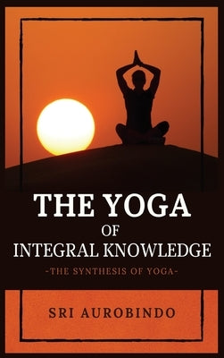 The Yoga of Integral Knowledge: The Synthesis of Yoga by Sri Aurobindo