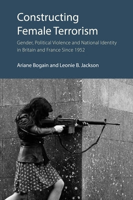 Constructing Female Terrorism: Gender, Political Violence and National Identity in Britain and France Since 1952 by Bogain, Ariane
