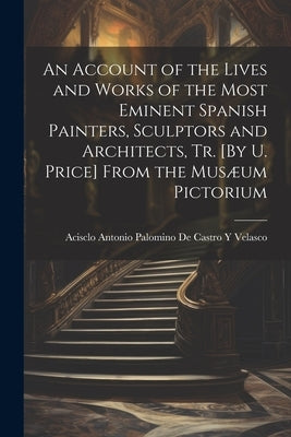 An Account of the Lives and Works of the Most Eminent Spanish Painters, Sculptors and Architects, Tr. [By U. Price] From the Musæum Pictorium by Acisclo Antonio Palomino de Castro Y