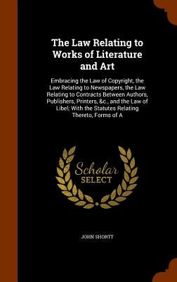 The Law Relating to Works of Literature and Art: Embracing the Law of Copyright, the Law Relating to Newspapers, the Law Relating to Contracts Between by Shortt, John