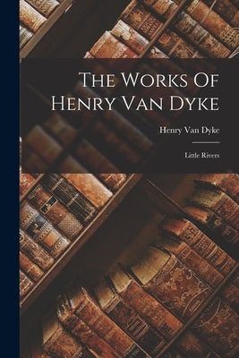 The Works Of Henry Van Dyke: Little Rivers by Dyke, Henry Van