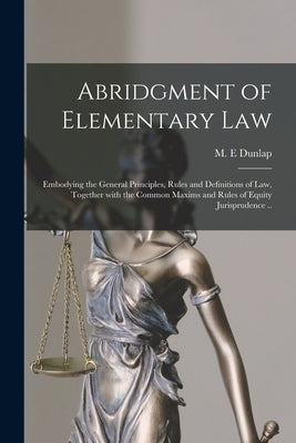 Abridgment of Elementary Law: Embodying the General Principles, Rules and Definitions of Law, Together With the Common Maxims and Rules of Equity Ju by Dunlap, M. E.