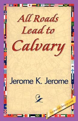 All Roads Lead to Calvary by Jerome K. Jerome, K. Jerome