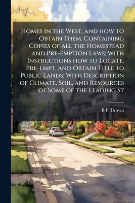 Homes in the West; and how to Obtain Them. Containing Copies of all the Homestead and Pre-emption Laws; With Instructions how to Locate, Pre-empt, and by Brown, B. F.