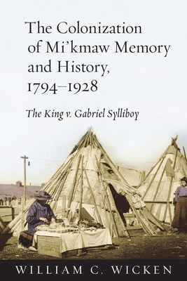 The Colonization of Mi'kmaw Memory and History, 1794-1928: The King V. Gabriel Sylliboy by Wicken, William C.