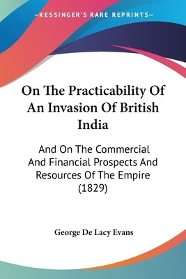 On The Practicability Of An Invasion Of British India: And On The Commercial And Financial Prospects And Resources Of The Empire (1829) by Evans, George de Lacy