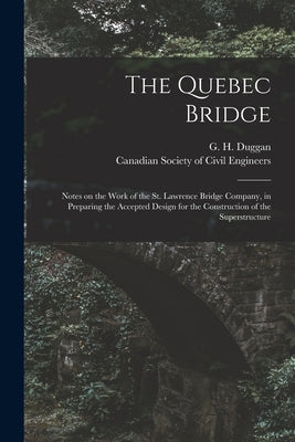 The Quebec Bridge [microform]: Notes on the Work of the St. Lawrence Bridge Company, in Preparing the Accepted Design for the Construction of the Sup by Duggan, G. H. (George Herrick) 1862-
