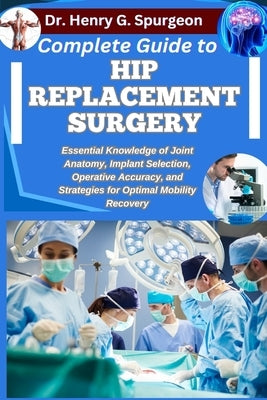 Complete Guide to Hip Replacement Surgery: Essential Knowledge of Joint Anatomy, Implant Selection, Operative Accuracy, and Strategies for Optimal Mob by G. Spurgeon, Henry