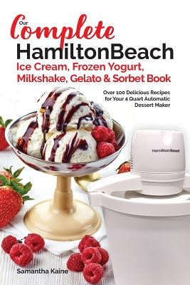 Our Complete Hamilton Beach(R) Ice Cream, Frozen Yogurt, Milkshake, Gelato & Sorbet Book: Over 100 Delicious Recipes for Your 4 Quart Automatic Desser by Kaine, Samantha