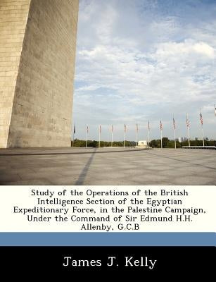 Study of the Operations of the British Intelligence Section of the Egyptian Expeditionary Force, in the Palestine Campaign, Under the Command of Sir E by Kelly, James J.