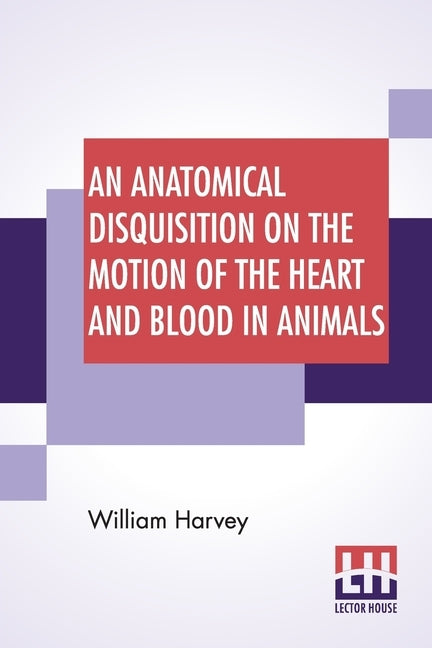 An Anatomical Disquisition On The Motion Of The Heart And Blood In Animals: Translated By Robert Willis, Revised & Edited By Alexander Bowie by Harvey, William