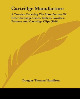 Cartridge Manufacture: A Treatise Covering The Manufacture Of Rifle Cartridge Cases, Bullets, Powders, Primers And Cartridge Clips (1916) by Hamilton, Douglas Thomas