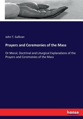 Prayers and Ceremonies of the Mass: Or Moral, Doctrinal and Liturgical Explanations of the Prayers and Ceremonies of the Mass by Sullivan, John T.