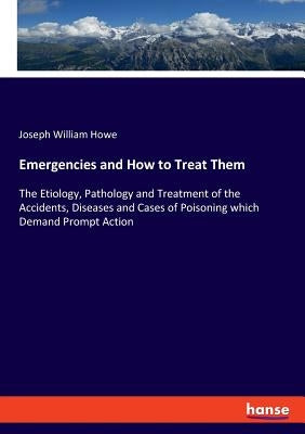 Emergencies and How to Treat Them: The Etiology, Pathology and Treatment of the Accidents, Diseases and Cases of Poisoning which Demand Prompt Action by Howe, Joseph William