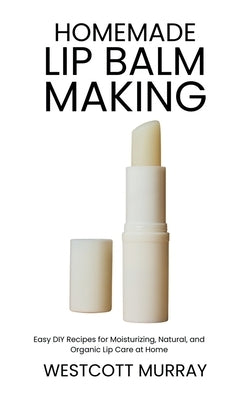 Homemade Lip Balm Making: Easy DIY Recipes for Moisturizing, Natural, and Organic Lip Care at Home by Murray, Westcott