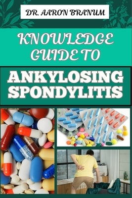 Knowledge Guide to Ankylosing Spondylitis: Comprehensive Manual To Diagnosis, Treatment, Pain Management, And Lifestyle Tips For Improved Mobility And by Branum, Aaron