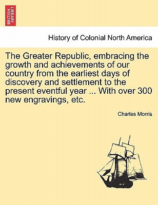 The Greater Republic, embracing the growth and achievements of our country from the earliest days of discovery and settlement to the present eventful by Morris, Charles