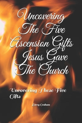 Uncovering The Five Ascension Gifts Jesus Gave The Church: Uncovering These Five Gifts by Graham, Larry