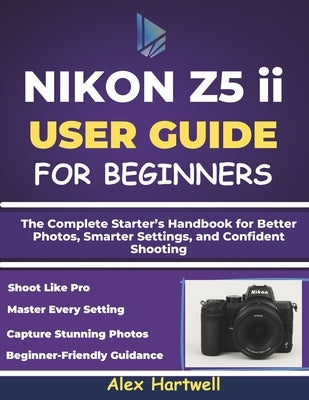 NIKON Z5 ii USER GUIDE FOR BEGINNERS: The Complete Starter's Handbook for Better Photos, Smarter Settings, and Confident Shooting by Hartwell, Alex