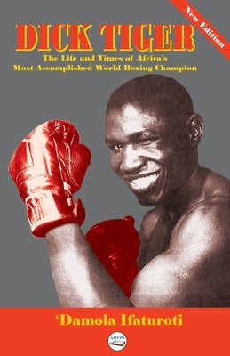 Dick Tiger The Life and Times of Africa's Most Accomplished World Boxing Champion by Ifaturoti, 'Damola