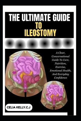 The Ultimate Guide to Ileostomy: A Clear, Conversational Guide To Care, Nutrition, Exercise, Emotional Health, And Everyday Confidence by Kelly C. J., Celia