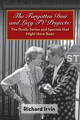 The Forgotten Desi and Lucy TV Projects: The Desilu Series and Specials that Might Have Been by Irvin, Richard