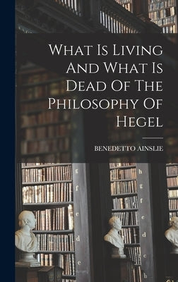 What Is Living And What Is Dead Of The Philosophy Of Hegel by Ainslie, Benedetto