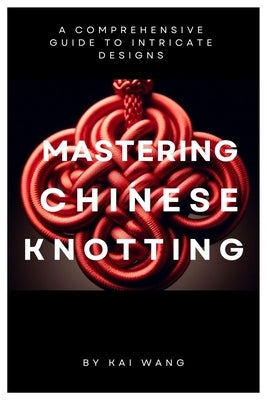 Mastering Chinese Knotting: A Comprehensive Guide to Intricate Designs by Wang, Kai