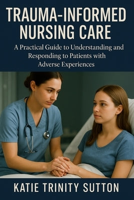 Trauma-Informed Nursing Care: A Practical Guide to Understanding and Responding to Patients with Adverse Experiences by Sutton, Katie Trinity
