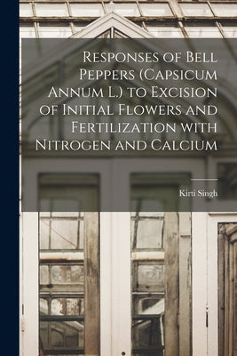 Responses of Bell Peppers (Capsicum Annum L.) to Excision of Initial Flowers and Fertilization With Nitrogen and Calcium by Singh, Kirti 1934-